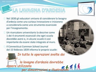 10 
PROF. GIUSEPPE ROCCO 
Nel 1830 gli educatori smisero di considerare la lavagna 
d’ardesia come una curiosa innovazione e iniziarono 
a considerarla come uno strumento essenziale 
per l’insegnamento. 
Un ricercatore universitario la descrive come 
1 dei 4 strumenti essenziali che ogni scuola 
dovrebbe avere e, in alcune scuole è così 
importante da essere stato integrato al muro. 
Il Connecticut Common School Journal 
del 15 febbraio 1839 informa le proprie scuole: 
In tutte le operazioni svolte dai 
ragazzi … 
la lavagna d’ardesia dovrebbe 
essere utilizzata 
per dimostrazioni e illustrazioni 
 