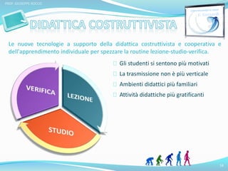 Le nuove tecnologie a supporto della didattica costruttivista e cooperativa e 
dell'apprendimento individuale per spezzare la routine lezione-studio-verifica. 
14 
PROF. GIUSEPPE ROCCO 
Gli studenti si sentono più motivati 
La trasmissione non è più verticale 
Ambienti didattici più familiari 
Attività didattiche più gratificanti 
 