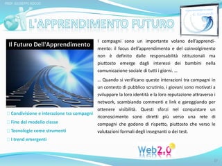 PROF. GIUSEPPE ROCCO 
Condivisione e interazione tra compagni 
Fine del modello classe 
Tecnologie come strumenti 
I trend emergenti 
I compagni sono un importante volano dell’apprendi-mento: 
il focus dell’apprendimento e del coinvolgimento 
non è definito dalle responsabilità istituzionali ma 
piuttosto emerge dagli interessi dei bambini nella 
comunicazione sociale di tutti i giorni. … 
… Quando si verificano queste interazioni tra compagni in 
un contesto di pubblico scrutinio, i giovani sono motivati a 
sviluppare la loro identità e la loro reputazione attraverso i 
network, scambiando commenti e link e gareggiando per 
ottenere visibilità. Questi sforzi nel conquistare un 
riconoscimento sono diretti più verso una rete di 
compagni che godono di rispetto, piuttosto che verso le 
valutazioni formali degli insegnanti o dei test. 
17 
 