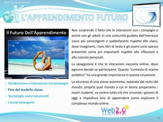 PROF. GIUSEPPE ROCCO 
Condivisione e interazione tra compagni 
Fine del modello classe 
Tecnologie come strumenti 
I trend emergenti 
Non sorprende il fatto che le interazioni con i compagni e 
anche con gli adulti in una comunità guidata dall'interesse 
siano più coinvolgenti e soddisfacenti rispetto alle classi, 
dove insegnanti, i loro libri di testo e gli esami sono spesso 
presentati come più importanti rispetto alle riflessioni e 
alla crescita personali. 
La spiegazione è che le interazioni nascono online, dove 
ognuno decide se parteciparvi. Questo “contesto di esame 
pubblico” ha una grande importanza in questa situazione. 
La sicurezza di una classe autonoma, separata dal resto del 
mondo, proprio quel mondo a cui in teoria prepariamo i 
nostri studenti, va contro tutto ciò che circonda i giovani di 
oggi e impedisce loro di apprendere come esplorare il 
complesso mondo online. 
18 
 