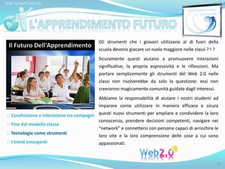 PROF. GIUSEPPE ROCCO 
Condivisione e interazione tra compagni 
Fine del modello classe 
Tecnologie come strumenti 
I trend emergenti 
Gli strumenti che i giovani utilizzano al di fuori della 
scuola devono giocare un ruolo maggiore nelle classi ? ! ? 
Sicuramente questi aiutano a promuovere interazioni 
significative, la propria espressività e le riflessioni. Ma 
portare semplicemente gli strumenti del Web 2.0 nelle 
classi non risolverebbe da solo la questione: essi non 
creeranno magicamente comunità guidate dagli interessi. 
Abbiamo la responsabilità di aiutare i nostri studenti ad 
imparare come utilizzare in maniera efficace e sicura 
questi nuovi strumenti per ampliare e condividere la loro 
conoscenza, prendere decisioni competenti, navigare nei 
“network” e connettersi con persone capaci di arricchire le 
loro vite e la loro comprensione delle cose a cui sono 
appassionati. 
19 
 