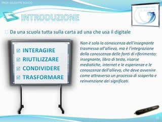Da una scuola tutta sulla carta ad una che usa il digitale 
22 
PROF. GIUSEPPE ROCCO 
Non è solo la conoscenza dell'insegnante 
trasmessa all'allievo, ma è l'integrazione 
della conoscenza delle fonti di riferimento: 
insegnante, libro di testo, risorse 
mediatiche, internet e le esperienze e le 
conoscenze dell'allievo, che deve avvenire 
come attraverso un processo di scoperta e 
reinvenzione dei significati. 
 