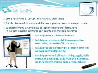 LIM è l'acronimo di Lavagna Interattiva Multimediale 
C’è chi l’ha metaforicamente definita una piccola rivoluzione copernicana 
La classe diventa un ambiente di apprendimento e di formazione 
in cui tutti possono interagire con quanto avviene sullo schermo 
24 
PROF. GIUSEPPE ROCCO 
La LIM potenzia la lezione frontale 
La LIM permette lezioni di tipo cooperativo, 
costruttivo, interattivo/dimostrativo, 
La LIM produce elevati indici di gradimento e di 
coinvolgimento degli allievi 
La LIM permette di allinearsi al linguaggio, delle 
immagini, dei filmati, della fruizione interattiva, 
cui le nuove generazioni sono ormai abituate 
 
