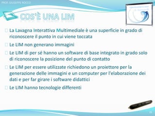La Lavagna Interattiva Multimediale è una superficie in grado di 
riconoscere il punto in cui viene toccata 
Le LIM non generano immagini 
Le LIM di per sé hanno un software di base integrato in grado solo 
di riconoscere la posizione del punto di contatto 
Le LIM per essere utilizzate richiedono un proiettore per la 
generazione delle immagini e un computer per l'elaborazione dei 
dati e per far girare i software didattici 
Le LIM hanno tecnologie differenti 
25 
PROF. GIUSEPPE ROCCO 
 