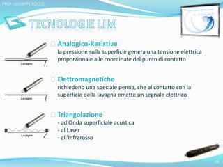 Analogico-Resistive 
la pressione sulla superficie genera una tensione elettrica 
proporzionale alle coordinate del punto di contatto 
Elettromagnetiche 
richiedono una speciale penna, che al contatto con la 
superficie della lavagna emette un segnale elettrico 
Triangolazione 
- ad Onda superficiale acustica 
- al Laser 
- all'Infrarosso 
26 
PROF. GIUSEPPE ROCCO 
 