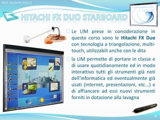 Le LIM prese in considerazione in 
questo corso sono le Hitachi FX Duo 
con tecnologia a triangolazione, multi-touch, 
utilizzabili anche con le dita 
la LIM permette di portare in classe e 
di usare quotidianamente ed in modo 
interattivo tutti gli strumenti già noti 
dell'informatica ed eventualmente già 
usati (internet, presentazioni, etc...) e 
di affiancare ad essi nuovi strumenti 
forniti in dotazione alla lavagna 
28 
PROF. GIUSEPPE ROCCO 
 