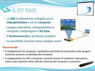 La LIM è solitamente collegata ad un 
videoproiettore e ad un computer 
Lavagna interattiva, videoproiettore e 
computer compongono il kit base 
Il funzionamento è piuttosto semplice 
Le possibilità d’azione sono a doppio senso 
29 
PROF. GIUSEPPE ROCCO 
Riassumendo: 
• Il collegamento fra computer e proiettore permette di visualizzare sulla lavagna i 
contenuti presenti sul desktop del computer. 
• Il collegamento tra LIM e computer consente invece di trasferire l’interazione 
svolta sulla superficie della LIM allo schermo del computer e viceversa. 
 