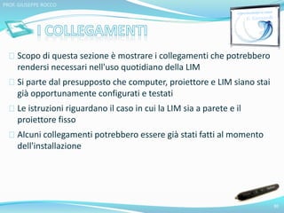 Scopo di questa sezione è mostrare i collegamenti che potrebbero 
rendersi necessari nell'uso quotidiano della LIM 
Si parte dal presupposto che computer, proiettore e LIM siano stai 
già opportunamente configurati e testati 
Le istruzioni riguardano il caso in cui la LIM sia a parete e il 
proiettore fisso 
Alcuni collegamenti potrebbero essere già stati fatti al momento 
dell'installazione 
30 
PROF. GIUSEPPE ROCCO 
 
