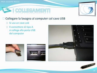 Collegare la lavagna al computer col cavo USB 
Si usa un cavo usb 
Il connettore di tipo A 
si collega alla porta USB 
del computer 
33 
PROF. GIUSEPPE ROCCO 
 