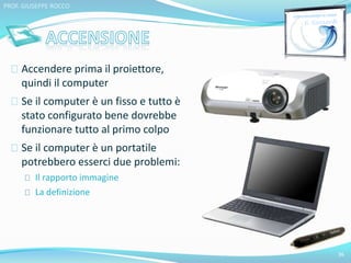 Accendere prima il proiettore, 
quindi il computer 
Se il computer è un fisso e tutto è 
stato configurato bene dovrebbe 
funzionare tutto al primo colpo 
Se il computer è un portatile 
potrebbero esserci due problemi: 
Il rapporto immagine 
La definizione 
36 
PROF. GIUSEPPE ROCCO 
 