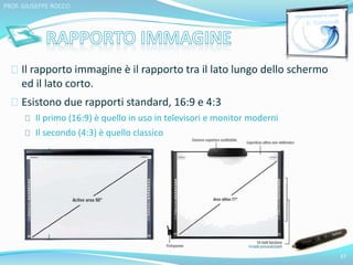 Il rapporto immagine è il rapporto tra il lato lungo dello schermo 
ed il lato corto. 
Esistono due rapporti standard, 16:9 e 4:3 
Il primo (16:9) è quello in uso in televisori e monitor moderni 
Il secondo (4:3) è quello classico 
37 
PROF. GIUSEPPE ROCCO 
 
