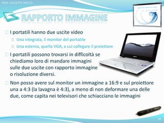 I portatili hanno due uscite video 
Una integrata, il monitor del portatile 
Una esterna, quella VGA, a cui collegare il proiettore 
I portatili possono trovarsi in difficoltà se 
chiediamo loro di mandare immagini 
sulle due uscite con rapporto immagine 
o risoluzione diversi. 
Non posso avere sul monitor un immagine a 16:9 e sul proiettore 
una a 4:3 (la lavagna è 4:3), a meno di non deformare una delle 
due, come capita nei televisori che schiacciano le immagini 
39 
PROF. GIUSEPPE ROCCO 
 