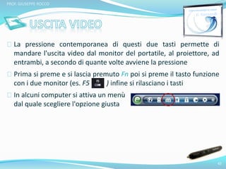 La pressione contemporanea di questi due tasti permette di 
mandare l'uscita video dal monitor del portatile, al proiettore, ad 
entrambi, a secondo di quante volte avviene la pressione 
Prima si preme e si lascia premuto Fn poi si preme il tasto funzione 
con i due monitor (es. F5 ) infine si rilasciano i tasti 
In alcuni computer si attiva un menù 
dal quale scegliere l'opzione giusta 
42 
PROF. GIUSEPPE ROCCO 
 