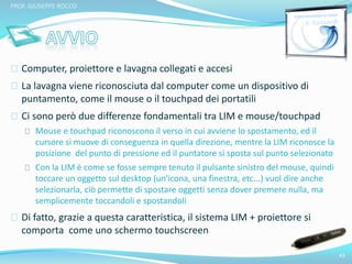Computer, proiettore e lavagna collegati e accesi 
La lavagna viene riconosciuta dal computer come un dispositivo di 
puntamento, come il mouse o il touchpad dei portatili 
Ci sono però due differenze fondamentali tra LIM e mouse/touchpad 
Mouse e touchpad riconoscono il verso in cui avviene lo spostamento, ed il 
cursore si muove di conseguenza in quella direzione, mentre la LIM riconosce la 
posizione del punto di pressione ed il puntatore si sposta sul punto selezionato 
Con la LIM è come se fosse sempre tenuto il pulsante sinistro del mouse, quindi 
toccare un oggetto sul desktop (un'icona, una finestra, etc...) vuol dire anche 
selezionarla, ciò permette di spostare oggetti senza dover premere nulla, ma 
semplicemente toccandoli e spostandoli 
Di fatto, grazie a questa caratteristica, il sistema LIM + proiettore si 
comporta come uno schermo touchscreen 
43 
PROF. GIUSEPPE ROCCO 
 