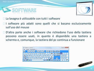 La lavagna è utilizzabile con tutti i software 
I software più adatti sono quelli che si basano esclusivamente 
sull'uso del mouse 
D'altra parte anche i software che richiedono l'uso della tastiera 
possono essere usati, in quanto è disponibile una tastiera a 
schermo e, comunque, la tastiera del pc continua a funzionare 
45 
PROF. GIUSEPPE ROCCO 
 