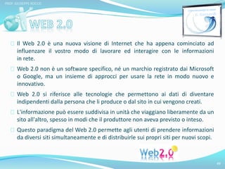 Il Web 2.0 è una nuova visione di Internet che ha appena cominciato ad 
influenzare il vostro modo di lavorare ed interagire con le informazioni 
in rete. 
Web 2.0 non è un software specifico, né un marchio registrato dai Microsoft 
o Google, ma un insieme di approcci per usare la rete in modo nuovo e 
innovativo. 
Web 2.0 si riferisce alle tecnologie che permettono ai dati di diventare 
indipendenti dalla persona che li produce o dal sito in cui vengono creati. 
L'informazione può essere suddivisa in unità che viaggiano liberamente da un 
sito all'altro, spesso in modi che il produttore non aveva previsto o inteso. 
Questo paradigma del Web 2.0 permette agli utenti di prendere informazioni 
da diversi siti simultaneamente e di distribuirle sui propri siti per nuovi scopi. 
49 
PROF. GIUSEPPE ROCCO 
 