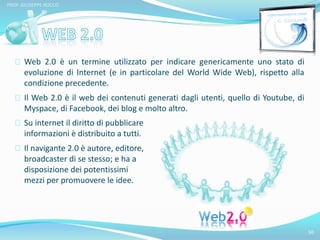 Web 2.0 è un termine utilizzato per indicare genericamente uno stato di 
evoluzione di Internet (e in particolare del World Wide Web), rispetto alla 
condizione precedente. 
Il Web 2.0 è il web dei contenuti generati dagli utenti, quello di Youtube, di 
Myspace, di Facebook, dei blog e molto altro. 
50 
PROF. GIUSEPPE ROCCO 
Su internet il diritto di pubblicare 
informazioni è distribuito a tutti. 
Il navigante 2.0 è autore, editore, 
broadcaster di se stesso; e ha a 
disposizione dei potentissimi 
mezzi per promuovere le idee. 
 