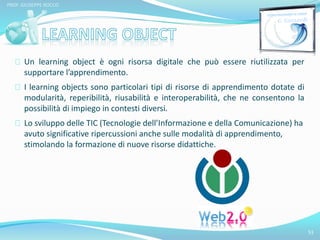 Un learning object è ogni risorsa digitale che può essere riutilizzata per 
supportare l’apprendimento. 
I learning objects sono particolari tipi di risorse di apprendimento dotate di 
modularità, reperibilità, riusabilità e interoperabilità, che ne consentono la 
possibilità di impiego in contesti diversi. 
Lo sviluppo delle TIC (Tecnologie dell’Informazione e della Comunicazione) ha 
avuto significative ripercussioni anche sulle modalità di apprendimento, 
stimolando la formazione di nuove risorse didattiche. 
51 
PROF. GIUSEPPE ROCCO 
 