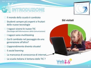 Il mondo della scuola è cambiato 
Studenti sempre più esperti e fruitori 
delle nuove tecnologie 
I ragazzi vivono le nuove TIC 
(Tecnologie dell’Informazione e della Comunicazione) 
I ragazzi sono multitasking 
Cos’è cambiato nel passaggio da una 
generazione all’altra? 
L’apprendimento diventa situato! 
Il social learning 
La mancanza di conoscenza di internet 
La scuola italiana è lontana dalle TIC ? 
6 
PROF. GIUSEPPE ROCCO 
Siti visitati 
SINCERO MENTE 
 
