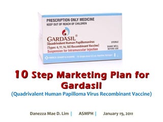 10  Step Marketing Plan for Gardasil (Quadrivalent Human Papilloma Virus Recombinant Vaccine) Danezza Mae D. Lim  |   ASMPH  | January 19, 2011 