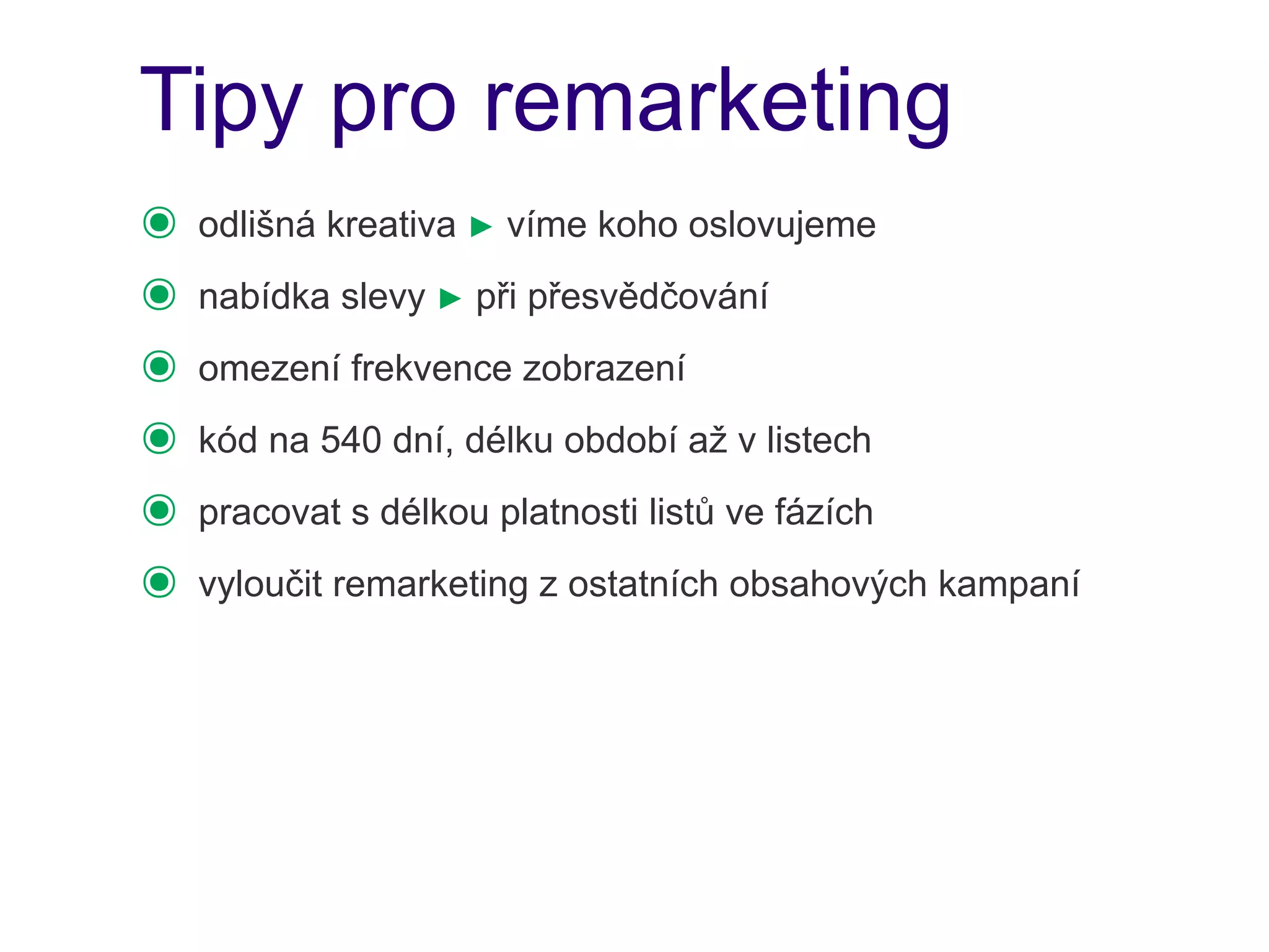 Tipy pro remarketing
๏   odlišná kreativa ► víme koho oslovujeme
๏   nabídka slevy ► při přesvědčování
๏   omezení frekvence zobrazení
๏   kód na 540 dní, délku období až v listech
๏   pracovat s délkou platnosti listů ve fázích
๏   vyloučit remarketing z ostatních obsahových kampaní
 