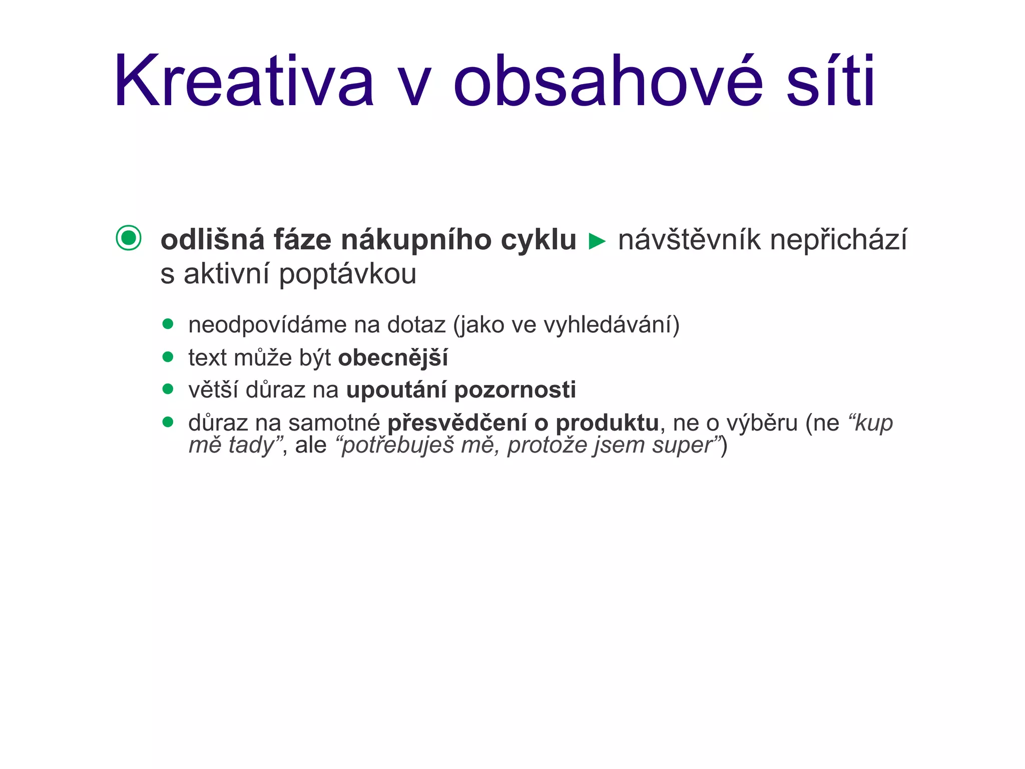 Kreativa v obsahové síti

๏   odlišná fáze nákupního cyklu ► návštěvník nepřichází
    s aktivní poptávkou
    • neodpovídáme na dotaz (jako ve vyhledávání)
    • text může být obecnější
    • větší důraz na upoutání pozornosti
    • důraz na samotné přesvědčení o produktu, ne o výběru (ne “kup
      mě tady”, ale “potřebuješ mě, protože jsem super”)
 