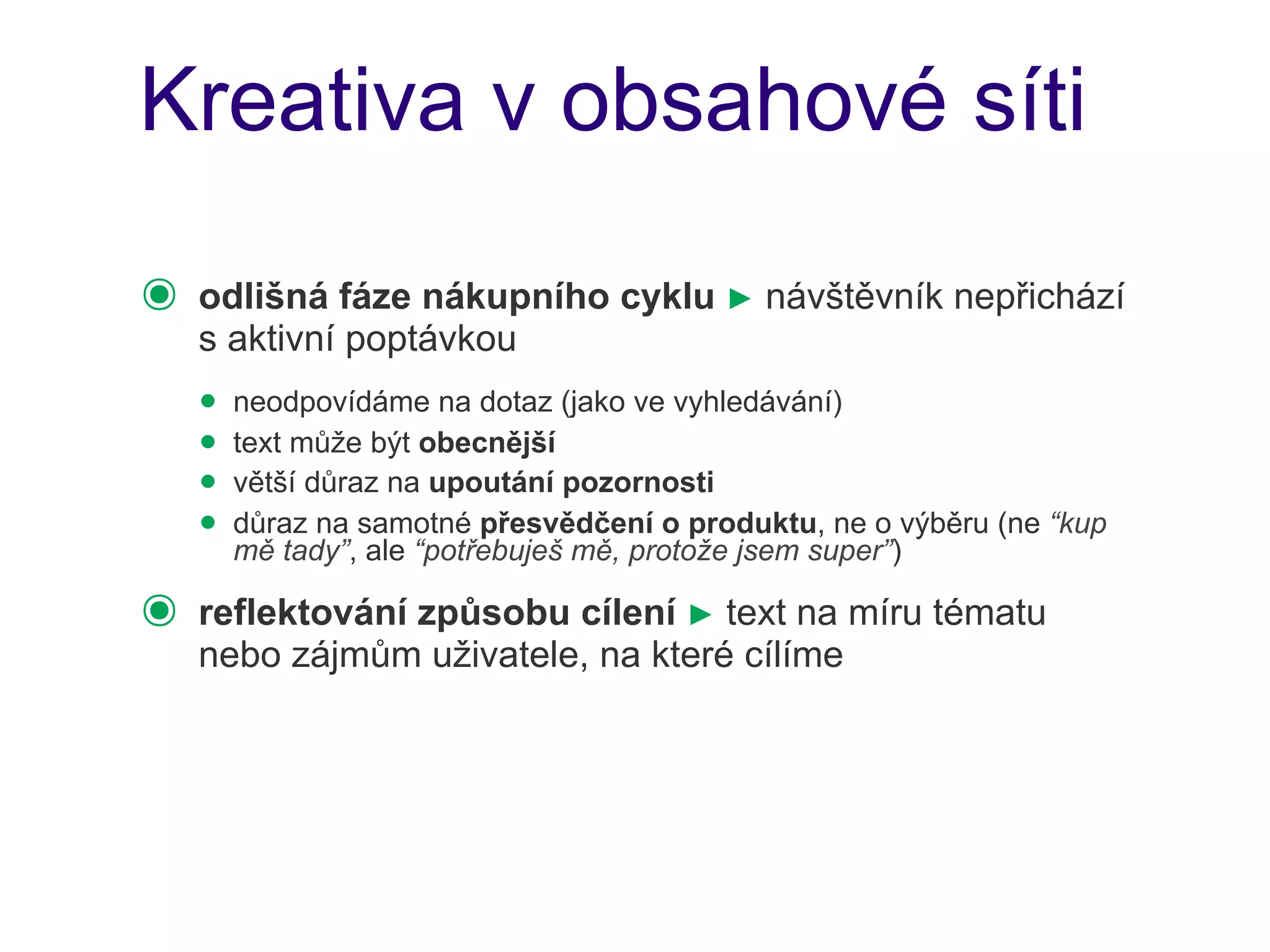 Kreativa v obsahové síti

๏   odlišná fáze nákupního cyklu ► návštěvník nepřichází
    s aktivní poptávkou
    • neodpovídáme na dotaz (jako ve vyhledávání)
    • text může být obecnější
    • větší důraz na upoutání pozornosti
    • důraz na samotné přesvědčení o produktu, ne o výběru (ne “kup
      mě tady”, ale “potřebuješ mě, protože jsem super”)

๏   reflektování způsobu cílení ► text na míru tématu
    nebo zájmům uživatele, na které cílíme
 