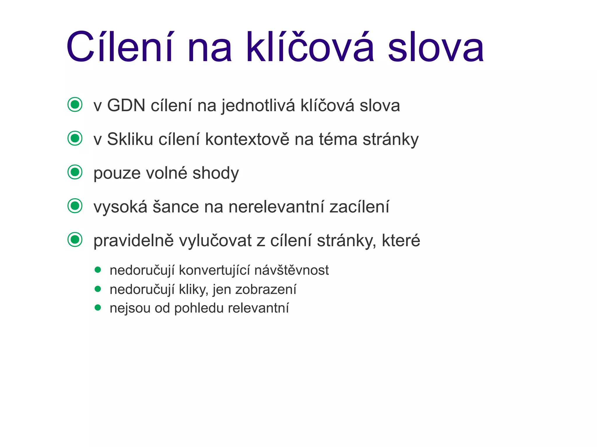 Cílení na klíčová slova
๏   v GDN cílení na jednotlivá klíčová slova
๏   v Skliku cílení kontextově na téma stránky
๏   pouze volné shody
๏   vysoká šance na nerelevantní zacílení
๏   pravidelně vylučovat z cílení stránky, které
    • nedoručují konvertující návštěvnost
    • nedoručují kliky, jen zobrazení
    • nejsou od pohledu relevantní
 