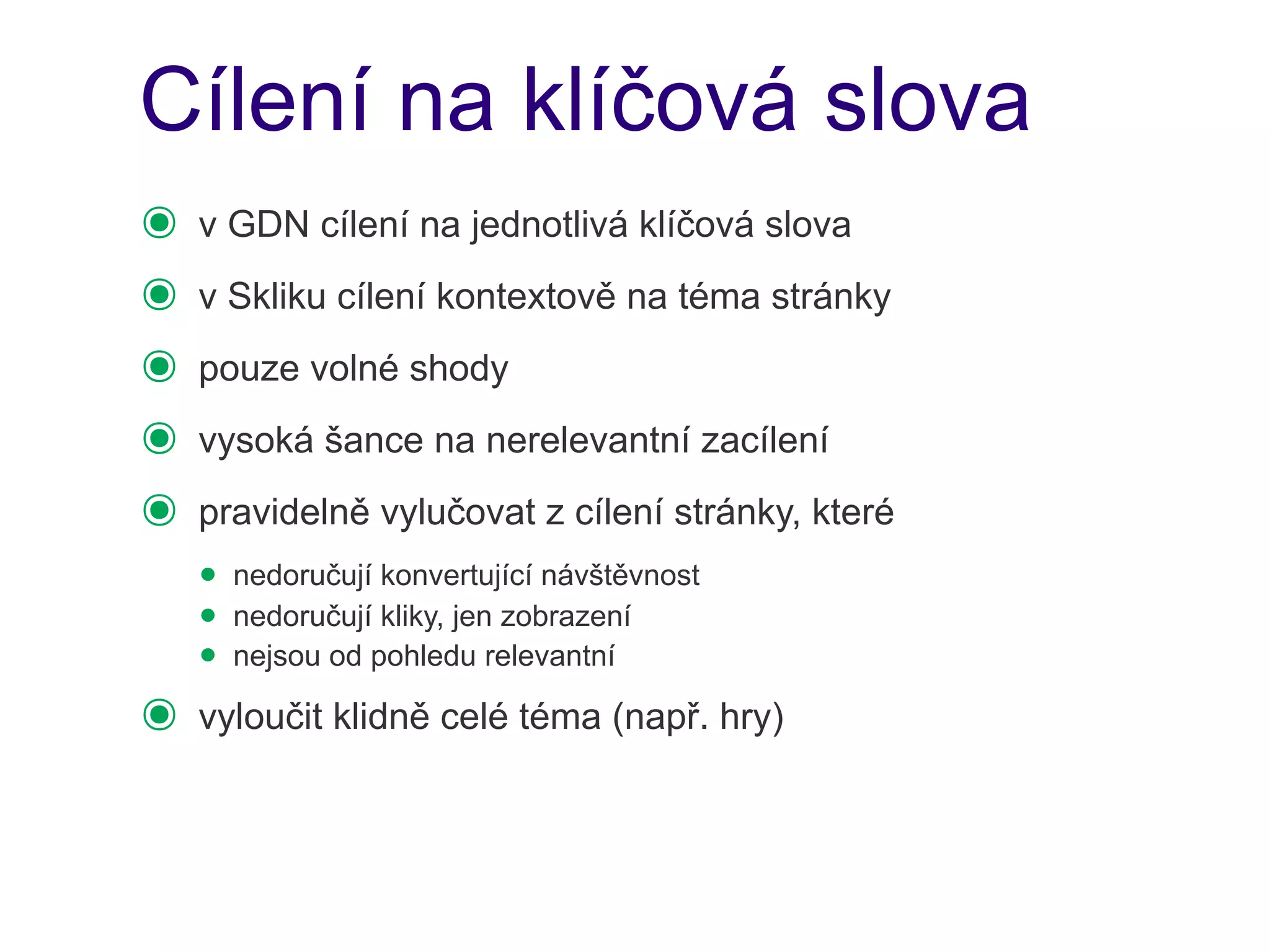 Cílení na klíčová slova
๏   v GDN cílení na jednotlivá klíčová slova
๏   v Skliku cílení kontextově na téma stránky
๏   pouze volné shody
๏   vysoká šance na nerelevantní zacílení
๏   pravidelně vylučovat z cílení stránky, které
    • nedoručují konvertující návštěvnost
    • nedoručují kliky, jen zobrazení
    • nejsou od pohledu relevantní
๏   vyloučit klidně celé téma (např. hry)
 