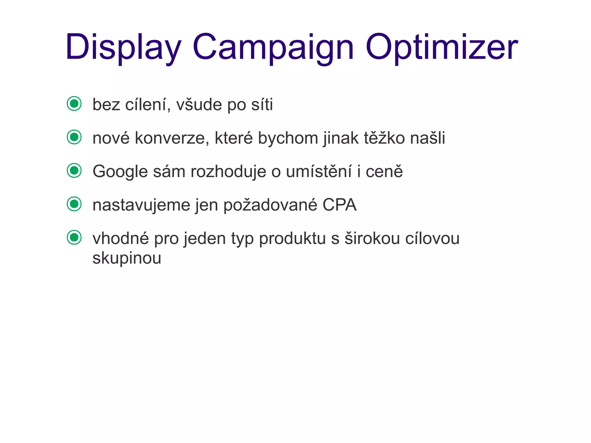 Display Campaign Optimizer
๏   bez cílení, všude po síti
๏   nové konverze, které bychom jinak těžko našli
๏   Google sám rozhoduje o umístění i ceně
๏   nastavujeme jen požadované CPA
๏   vhodné pro jeden typ produktu s širokou cílovou
    skupinou
 