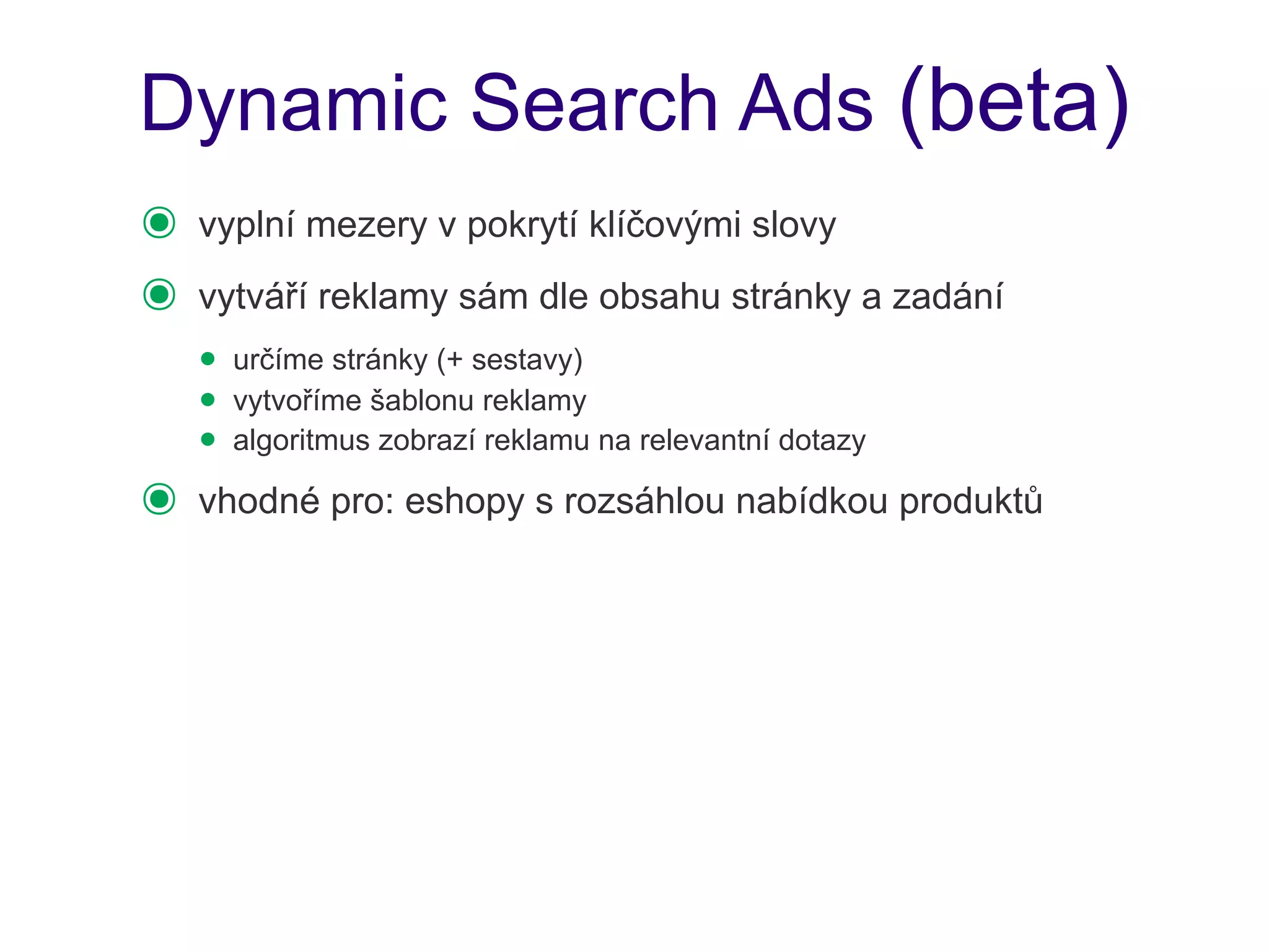 Dynamic Search Ads (beta)
๏   vyplní mezery v pokrytí klíčovými slovy
๏   vytváří reklamy sám dle obsahu stránky a zadání
    • určíme stránky (+ sestavy)
    • vytvoříme šablonu reklamy
    • algoritmus zobrazí reklamu na relevantní dotazy
๏   vhodné pro: eshopy s rozsáhlou nabídkou produktů
 