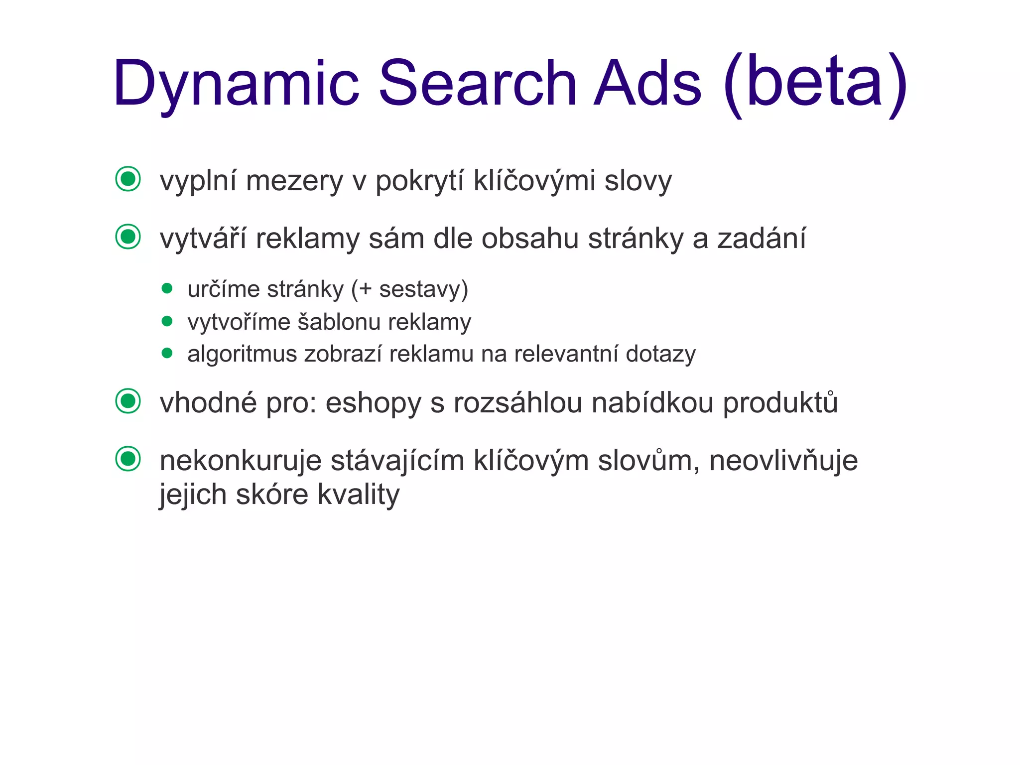 Dynamic Search Ads (beta)
๏   vyplní mezery v pokrytí klíčovými slovy
๏   vytváří reklamy sám dle obsahu stránky a zadání
    • určíme stránky (+ sestavy)
    • vytvoříme šablonu reklamy
    • algoritmus zobrazí reklamu na relevantní dotazy
๏   vhodné pro: eshopy s rozsáhlou nabídkou produktů
๏   nekonkuruje stávajícím klíčovým slovům, neovlivňuje
    jejich skóre kvality
 