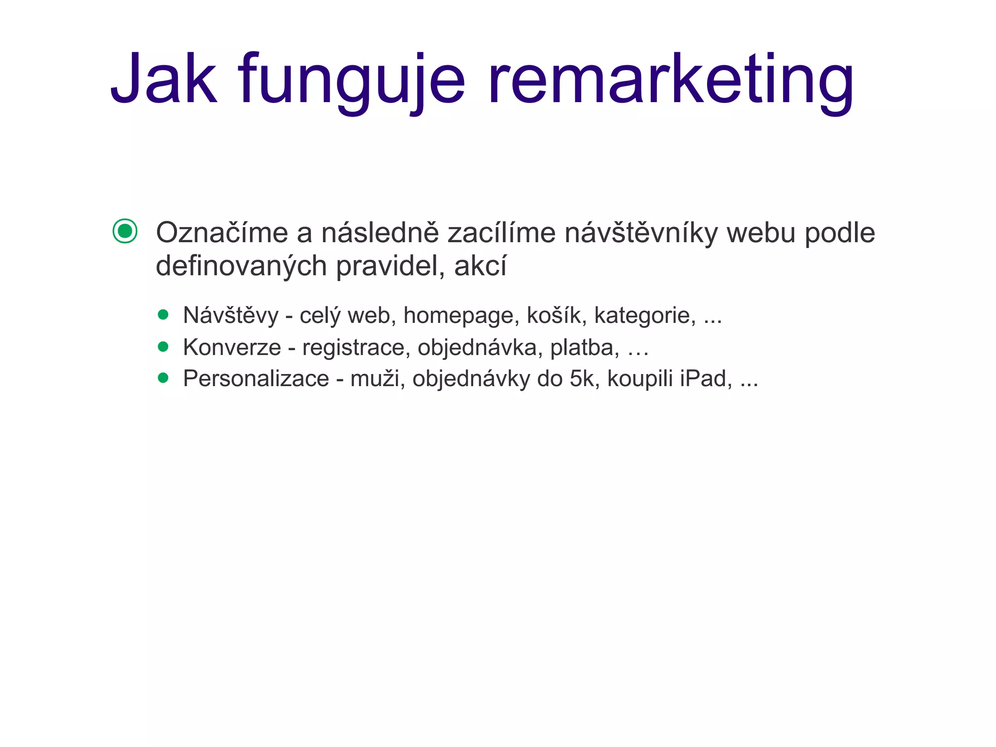 Jak funguje remarketing

๏   Označíme a následně zacílíme návštěvníky webu podle
    definovaných pravidel, akcí
    • Návštěvy - celý web, homepage, košík, kategorie, ...
    • Konverze - registrace, objednávka, platba, …
    • Personalizace - muži, objednávky do 5k, koupili iPad, ...
 