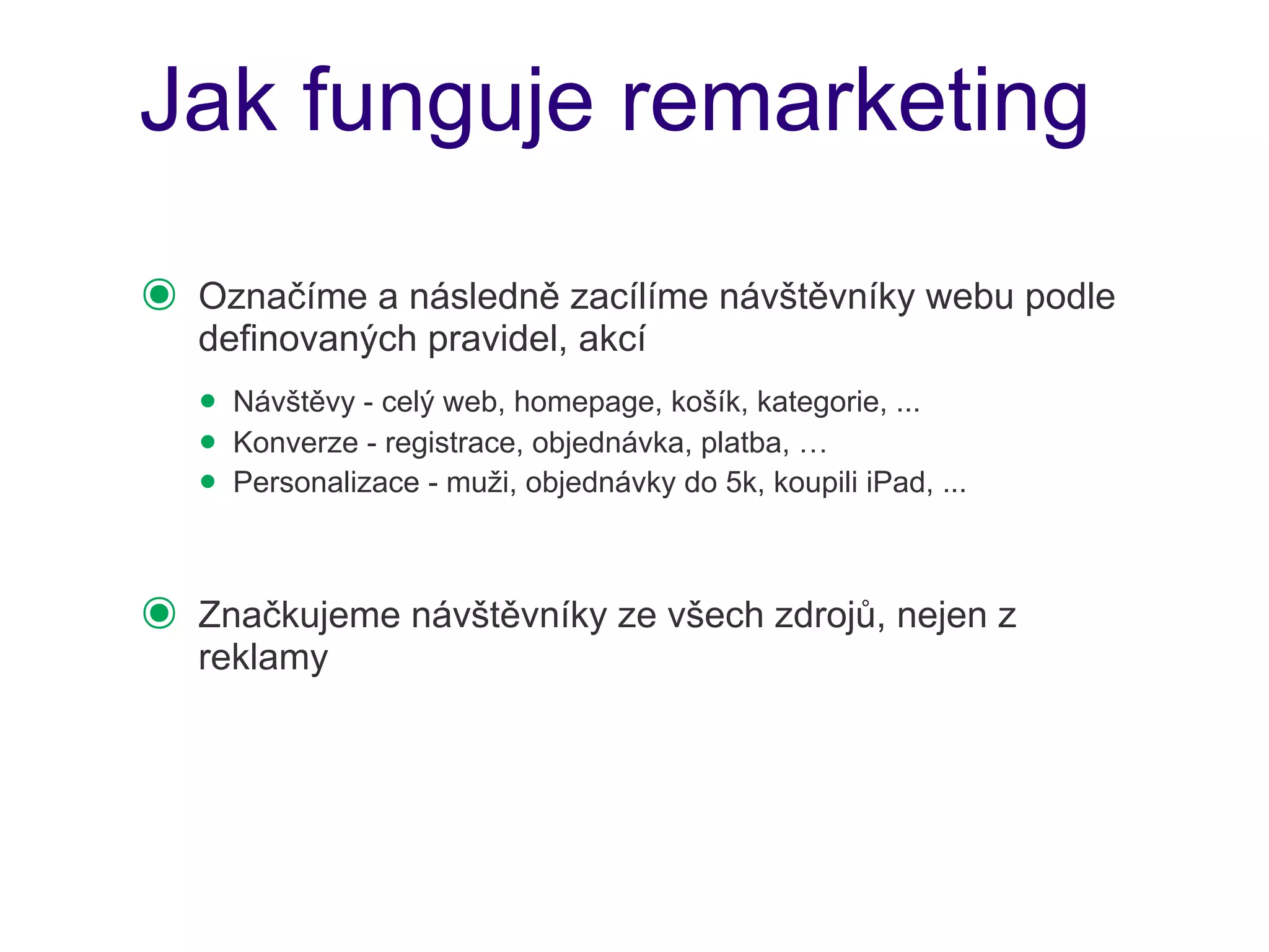 Jak funguje remarketing

๏   Označíme a následně zacílíme návštěvníky webu podle
    definovaných pravidel, akcí
    • Návštěvy - celý web, homepage, košík, kategorie, ...
    • Konverze - registrace, objednávka, platba, …
    • Personalizace - muži, objednávky do 5k, koupili iPad, ...

๏   Značkujeme návštěvníky ze všech zdrojů, nejen z
    reklamy
 