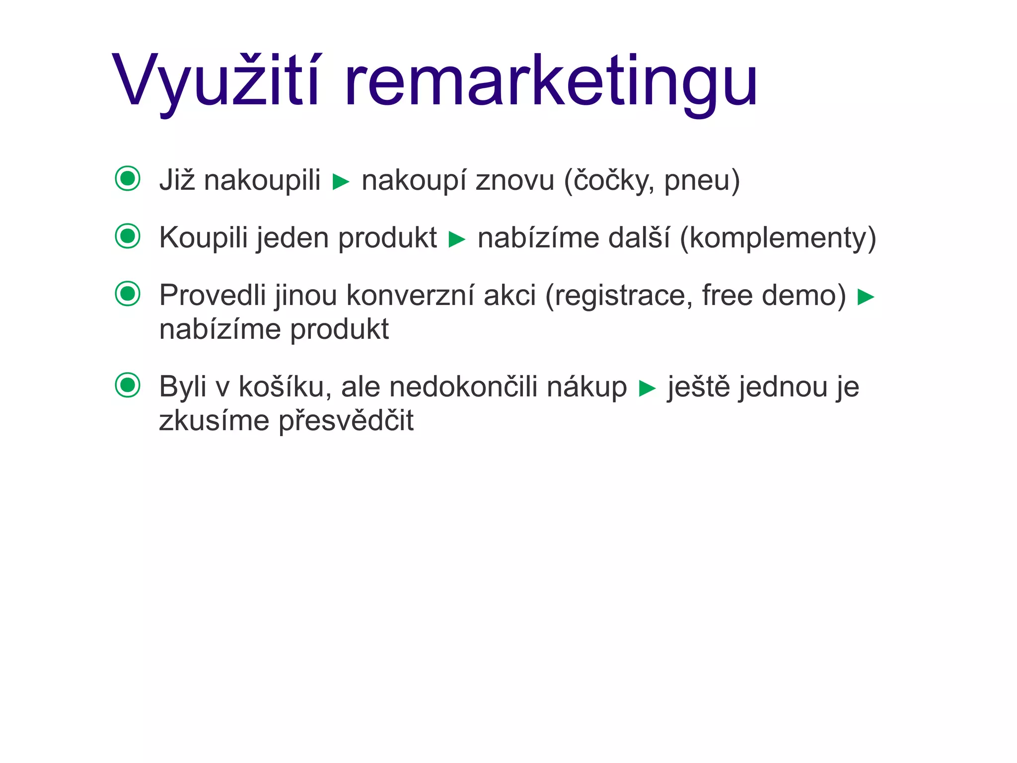 Využití remarketingu
๏   Již nakoupili ► nakoupí znovu (čočky, pneu)
๏   Koupili jeden produkt ► nabízíme další (komplementy)
๏   Provedli jinou konverzní akci (registrace, free demo) ►
    nabízíme produkt
๏   Byli v košíku, ale nedokončili nákup ► ještě jednou je
    zkusíme přesvědčit
 