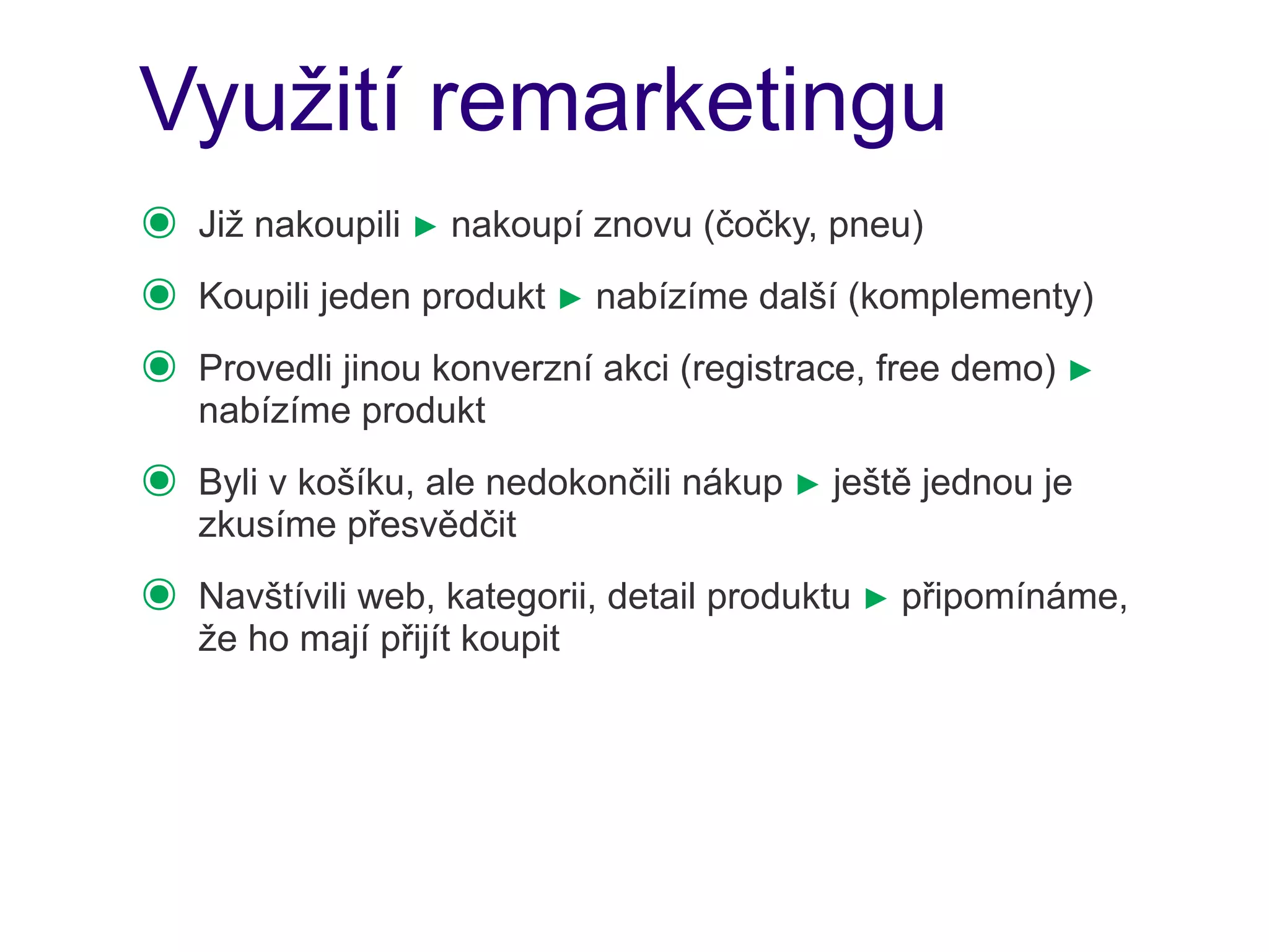 Využití remarketingu
๏   Již nakoupili ► nakoupí znovu (čočky, pneu)
๏   Koupili jeden produkt ► nabízíme další (komplementy)
๏   Provedli jinou konverzní akci (registrace, free demo) ►
    nabízíme produkt
๏   Byli v košíku, ale nedokončili nákup ► ještě jednou je
    zkusíme přesvědčit
๏   Navštívili web, kategorii, detail produktu ► připomínáme,
    že ho mají přijít koupit
 