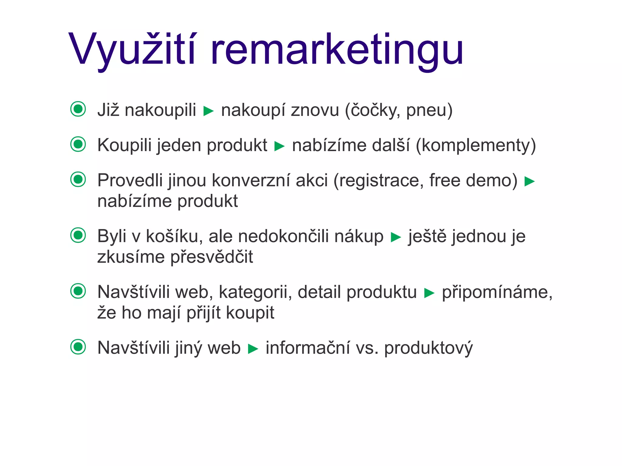 Využití remarketingu
๏   Již nakoupili ► nakoupí znovu (čočky, pneu)
๏   Koupili jeden produkt ► nabízíme další (komplementy)
๏   Provedli jinou konverzní akci (registrace, free demo) ►
    nabízíme produkt
๏   Byli v košíku, ale nedokončili nákup ► ještě jednou je
    zkusíme přesvědčit
๏   Navštívili web, kategorii, detail produktu ► připomínáme,
    že ho mají přijít koupit
๏   Navštívili jiný web ► informační vs. produktový
 