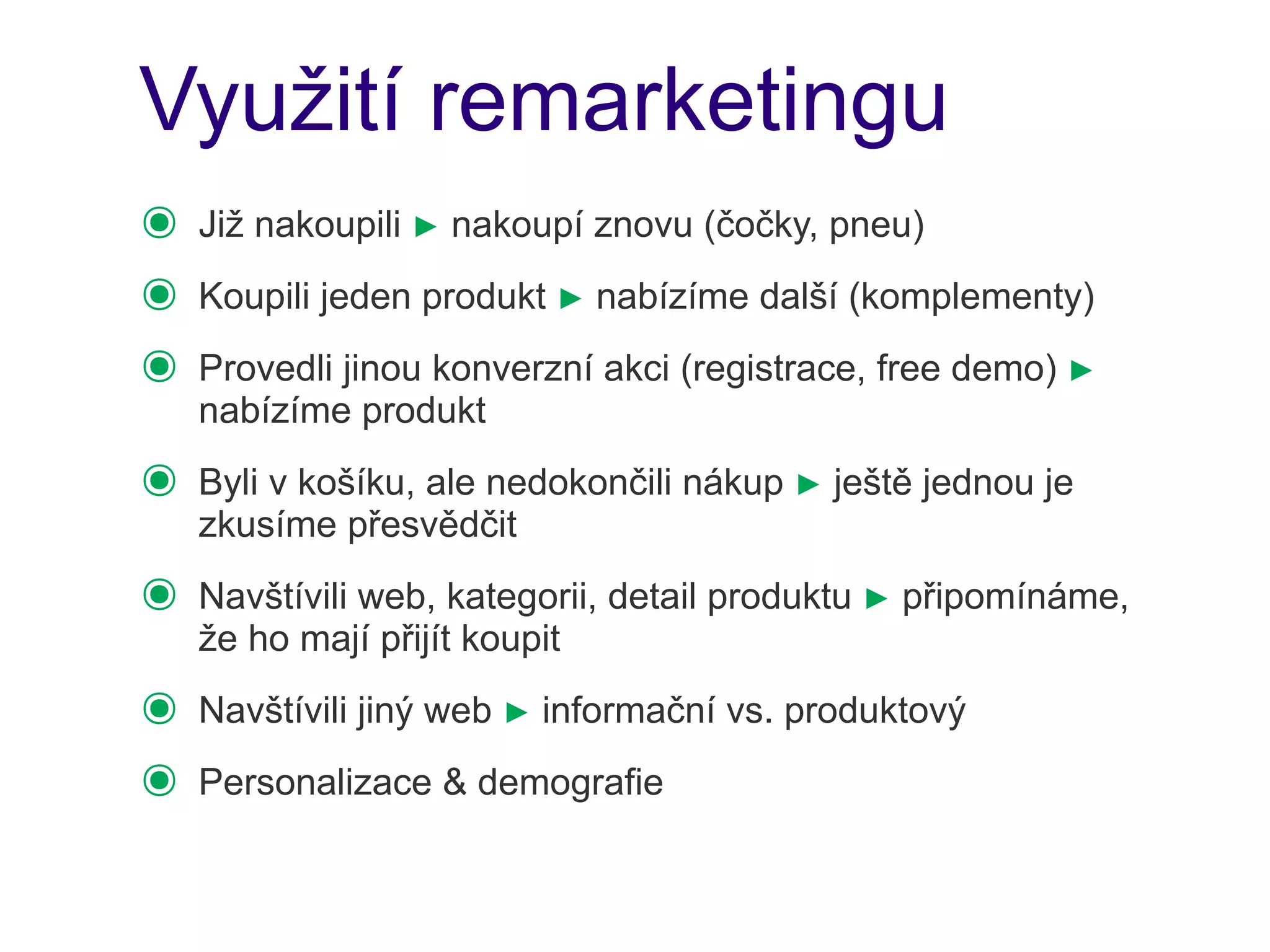 Využití remarketingu
๏   Již nakoupili ► nakoupí znovu (čočky, pneu)
๏   Koupili jeden produkt ► nabízíme další (komplementy)
๏   Provedli jinou konverzní akci (registrace, free demo) ►
    nabízíme produkt
๏   Byli v košíku, ale nedokončili nákup ► ještě jednou je
    zkusíme přesvědčit
๏   Navštívili web, kategorii, detail produktu ► připomínáme,
    že ho mají přijít koupit
๏   Navštívili jiný web ► informační vs. produktový
๏   Personalizace & demografie
 