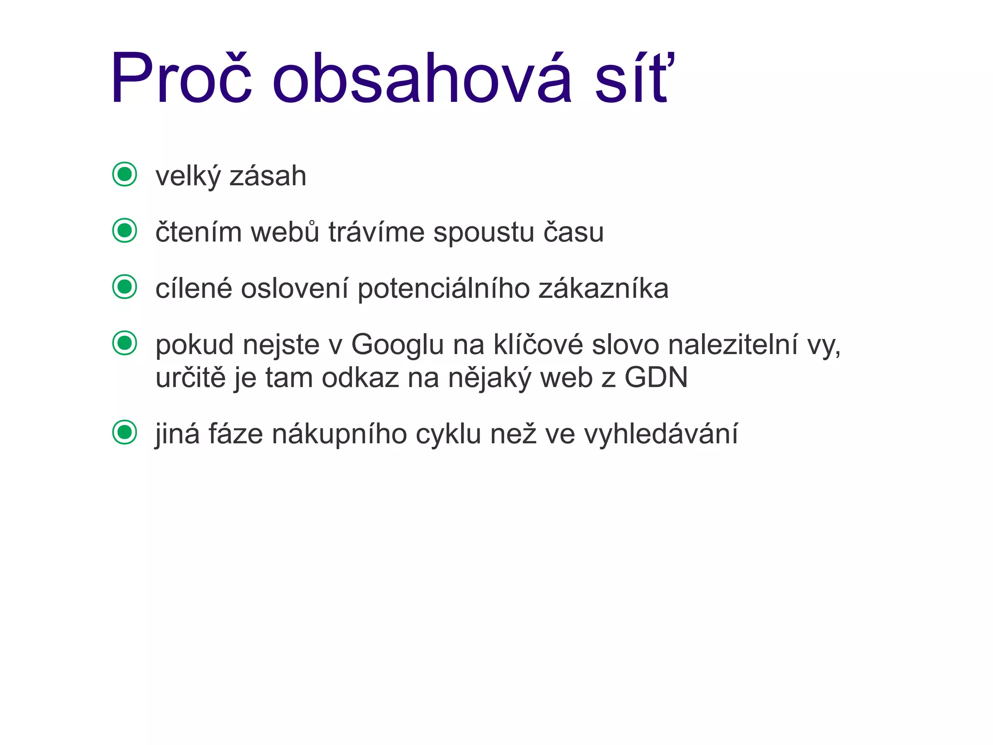 Proč obsahová síť
๏   velký zásah
๏   čtením webů trávíme spoustu času
๏   cílené oslovení potenciálního zákazníka
๏   pokud nejste v Googlu na klíčové slovo nalezitelní vy,
    určitě je tam odkaz na nějaký web z GDN
๏   jiná fáze nákupního cyklu než ve vyhledávání
 