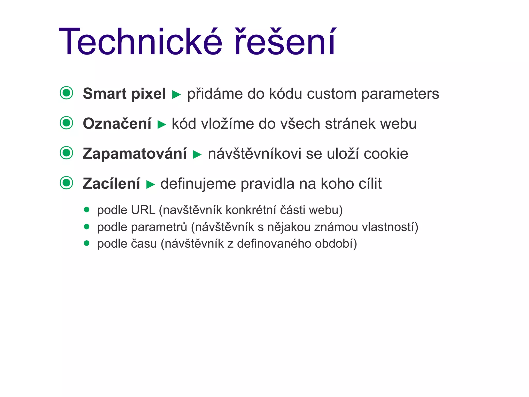Technické řešení
๏   Smart pixel ► přidáme do kódu custom parameters
๏   Označení ► kód vložíme do všech stránek webu
๏   Zapamatování ► návštěvníkovi se uloží cookie
๏   Zacílení ► definujeme pravidla na koho cílit
    • podle URL (navštěvník konkrétní části webu)
    • podle parametrů (návštěvník s nějakou známou vlastností)
    • podle času (návštěvník z definovaného období)
 