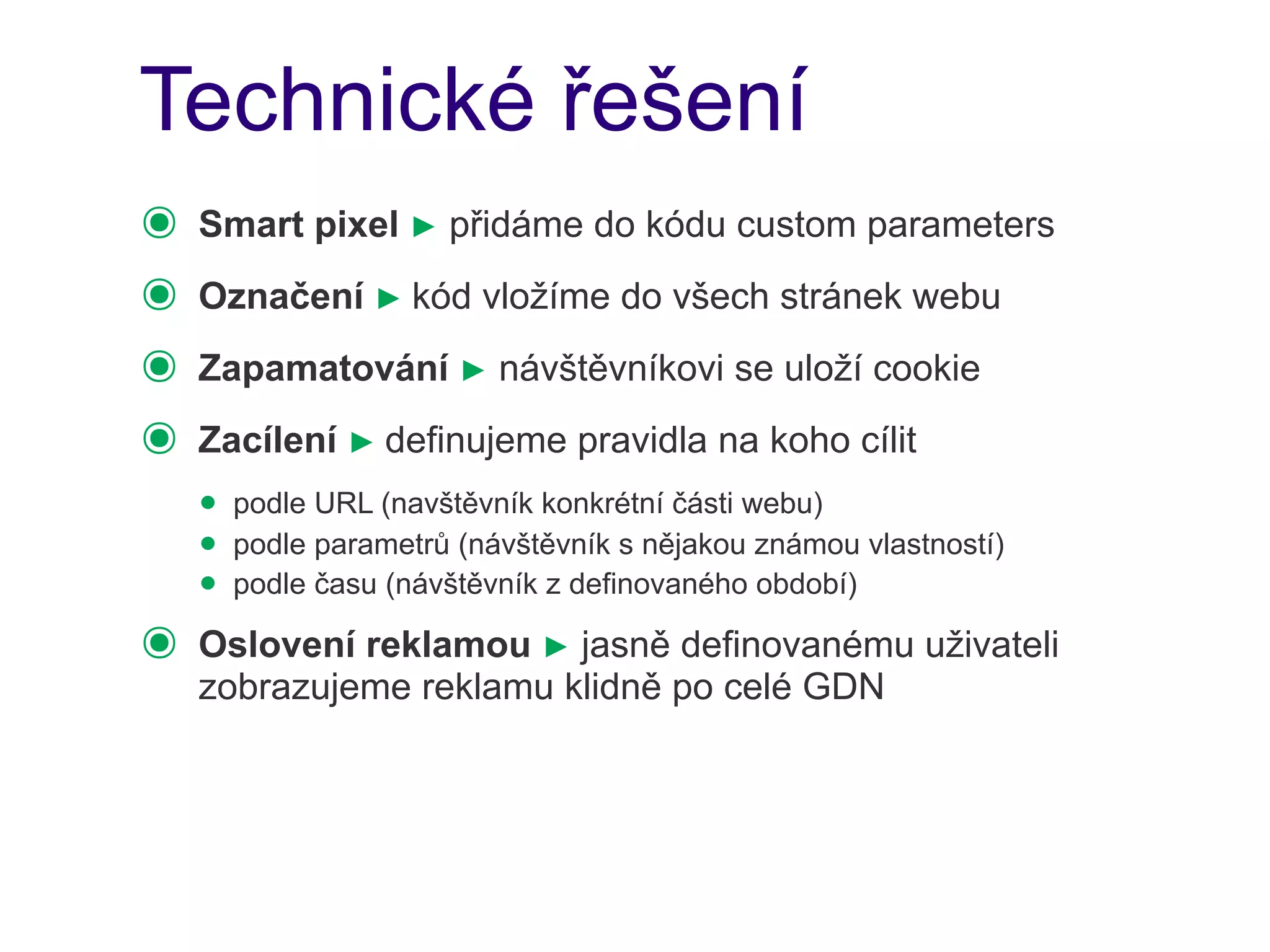 Technické řešení
๏   Smart pixel ► přidáme do kódu custom parameters
๏   Označení ► kód vložíme do všech stránek webu
๏   Zapamatování ► návštěvníkovi se uloží cookie
๏   Zacílení ► definujeme pravidla na koho cílit
    • podle URL (navštěvník konkrétní části webu)
    • podle parametrů (návštěvník s nějakou známou vlastností)
    • podle času (návštěvník z definovaného období)
๏   Oslovení reklamou ► jasně definovanému uživateli
    zobrazujeme reklamu klidně po celé GDN
 
