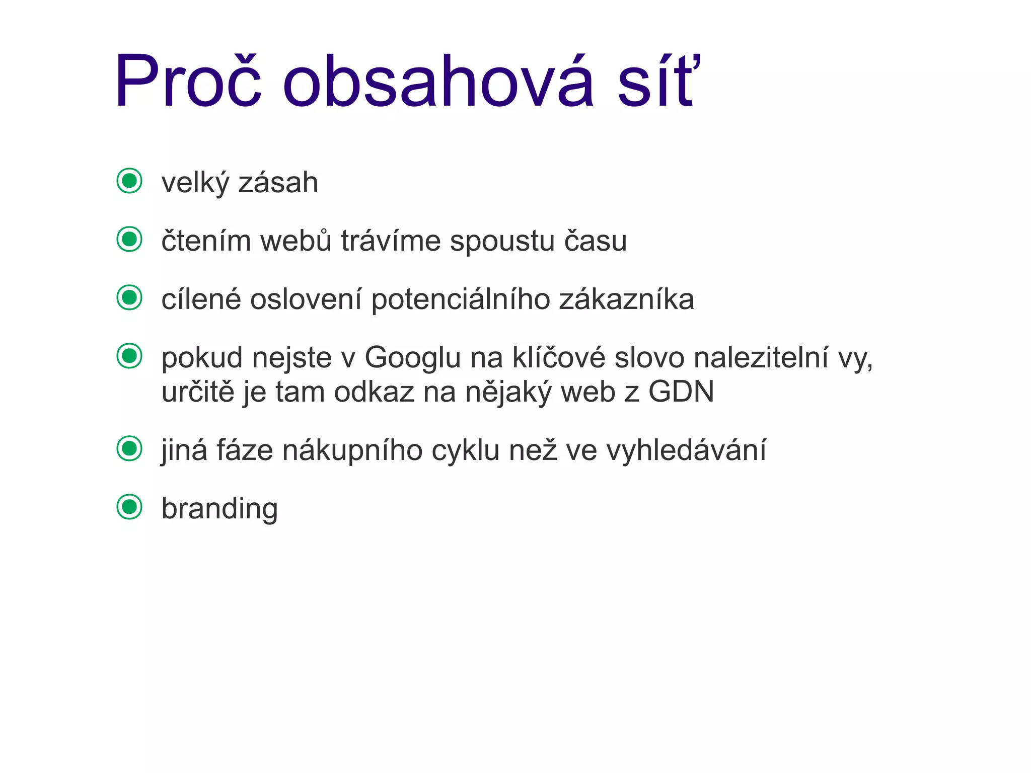 Proč obsahová síť
๏   velký zásah
๏   čtením webů trávíme spoustu času
๏   cílené oslovení potenciálního zákazníka
๏   pokud nejste v Googlu na klíčové slovo nalezitelní vy,
    určitě je tam odkaz na nějaký web z GDN
๏   jiná fáze nákupního cyklu než ve vyhledávání
๏   branding
 