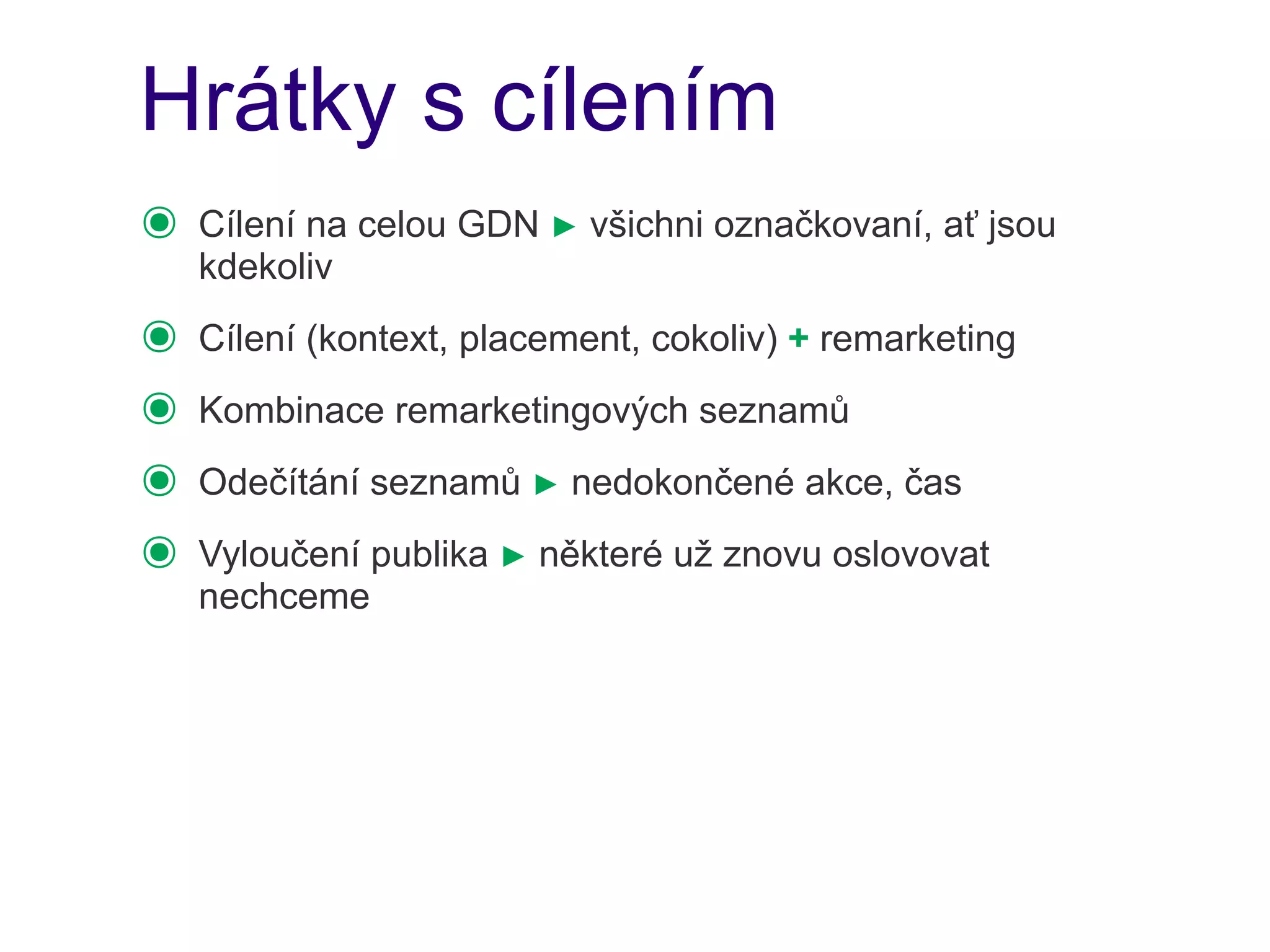 Hrátky s cílením
๏   Cílení na celou GDN ► všichni označkovaní, ať jsou
    kdekoliv
๏   Cílení (kontext, placement, cokoliv) + remarketing
๏   Kombinace remarketingových seznamů
๏   Odečítání seznamů ► nedokončené akce, čas
๏   Vyloučení publika ► některé už znovu oslovovat
    nechceme
 