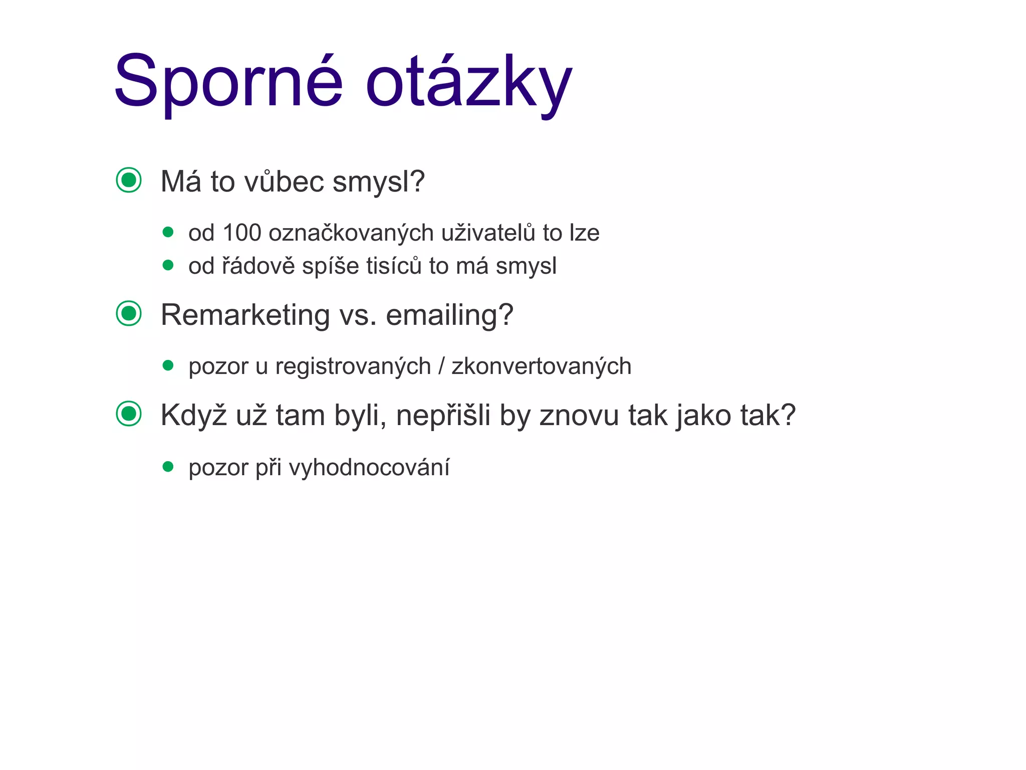 Sporné otázky
๏   Má to vůbec smysl?
    • od 100 označkovaných uživatelů to lze
    • od řádově spíše tisíců to má smysl
๏   Remarketing vs. emailing?
    • pozor u registrovaných / zkonvertovaných
๏   Když už tam byli, nepřišli by znovu tak jako tak?
    • pozor při vyhodnocování
 