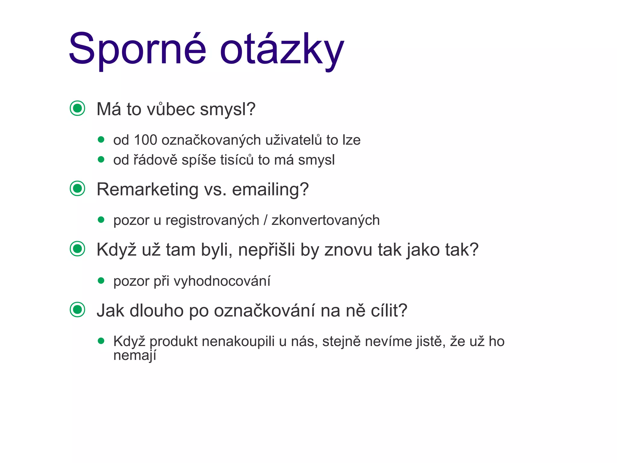 Sporné otázky
๏   Má to vůbec smysl?
    • od 100 označkovaných uživatelů to lze
    • od řádově spíše tisíců to má smysl
๏   Remarketing vs. emailing?
    • pozor u registrovaných / zkonvertovaných
๏   Když už tam byli, nepřišli by znovu tak jako tak?
    • pozor při vyhodnocování
๏   Jak dlouho po označkování na ně cílit?
    • Když produkt nenakoupili u nás, stejně nevíme jistě, že už ho
      nemají
 