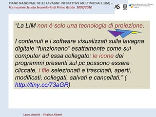 “ La LIM  non è solo una tecnologia di proiezione .  I contenuti e i software visualizzati sulla lavagna digitale “funzionano” esattamente come sul computer ad essa collegato:  le icone  dei programmi presenti sul pc possono essere cliccate,  i file  selezionati e trascinati, aperti, modificati, collegati, salvati e cancellati.” ( http://tiny.cc/73aGR ) 