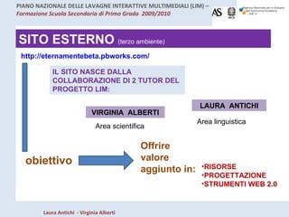 SITO ESTERNO  (terzo ambiente) http://eternamentebeta.pbworks.com/ IL SITO NASCE DALLA COLLABORAZIONE DI 2 TUTOR DEL PROGETTO LIM: LAURA  ANTICHI VIRGINIA  ALBERTI Area scientifica Area linguistica obiettivo Offrire valore aggiunto in: RISORSE PROGETTAZIONE STRUMENTI WEB 2.0 