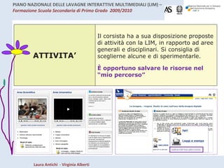 ATTIVITA’ Il corsista ha a sua disposizione proposte di attività con la LIM, in rapporto ad aree generali e disciplinari. Si consiglia di sceglierne alcune e di sperimentarle. È opportuno salvare le risorse nel “mio percorso” 
