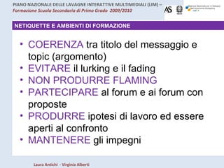 NETIQUETTE E AMBIENTI DI FORMAZIONE COERENZA  tra titolo del messaggio e topic (argomento) EVITARE  il lurking e il fading NON PRODURRE FLAMING PARTECIPARE  al forum e ai forum con proposte PRODURRE  ipotesi di lavoro ed essere aperti al confronto MANTENERE  gli impegni  
