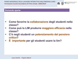 Domande aperte: Come favorire la  collaborazione  degli studenti nella classe? Come può la LIM produrre  maggiore efficacia  nella classe? C’è negli studenti un  potenziamento del pensiero critico ?  È  importante  per gli studenti usare la lim?  